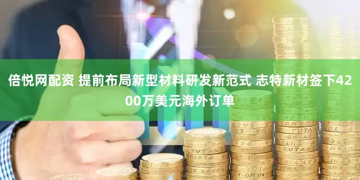 倍悦网配资 提前布局新型材料研发新范式 志特新材签下4200万美元海外订单