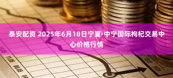 泰安配资 2025年6月18日宁夏·中宁国际枸杞交易中心价格行情