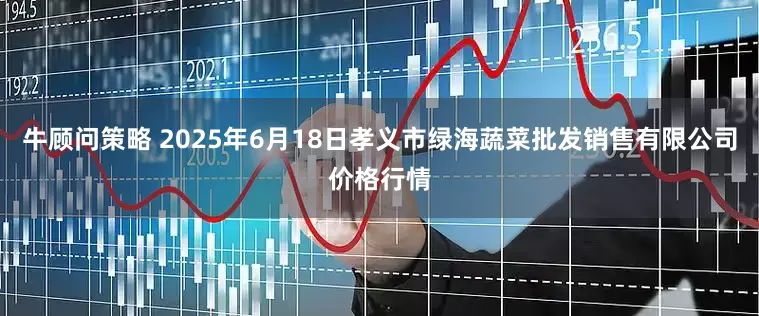 牛顾问策略 2025年6月18日孝义市绿海蔬菜批发销售有限公司价格行情