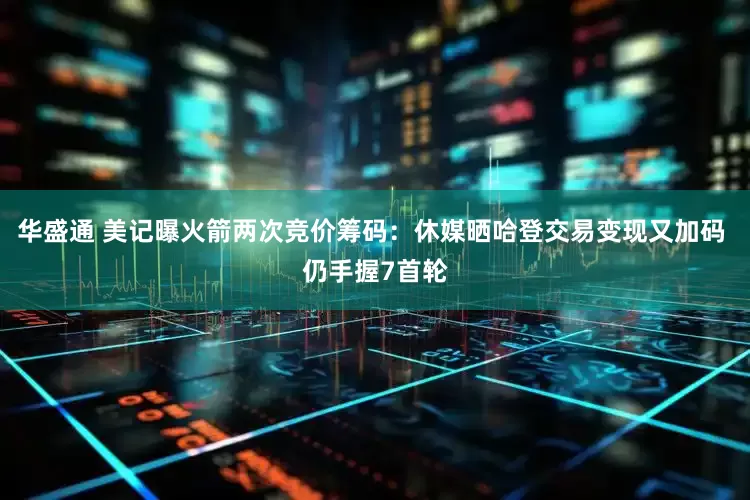 华盛通 美记曝火箭两次竞价筹码：休媒晒哈登交易变现又加码 仍手握7首轮