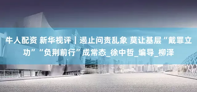 牛人配资 新华视评｜遏止问责乱象 莫让基层“戴罪立功”“负荆前行”成常态_徐中哲_编导_柳泽