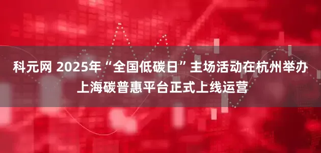科元网 2025年“全国低碳日”主场活动在杭州举办 上海碳普惠平台正式上线运营