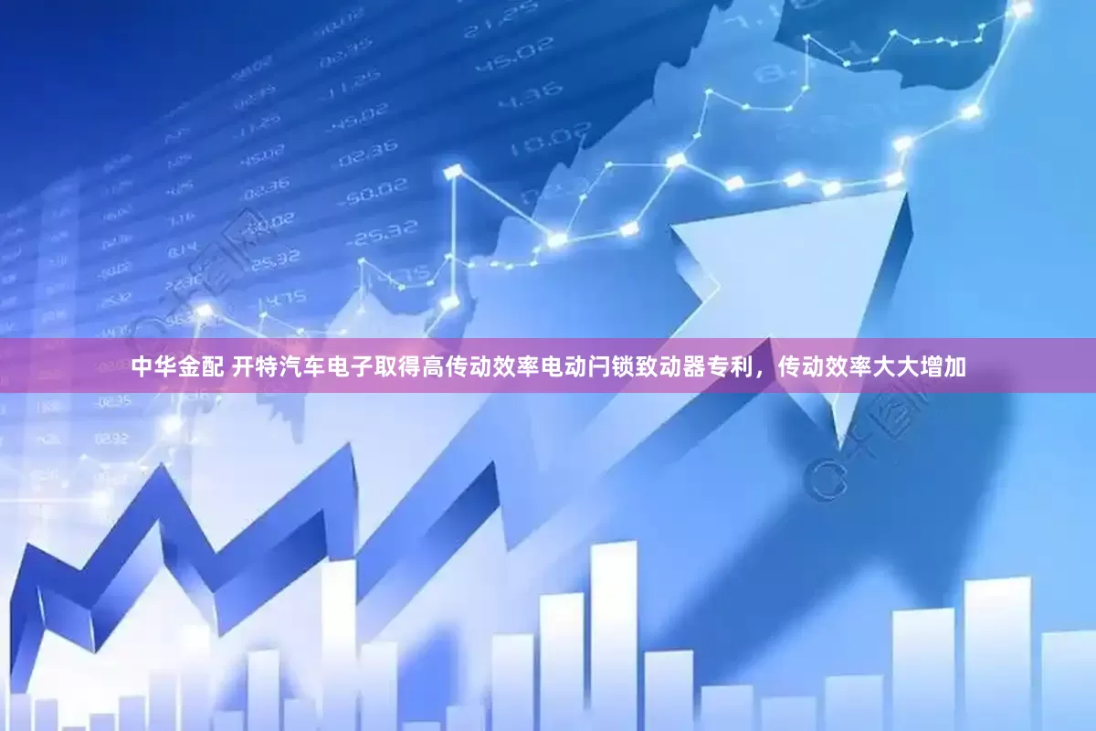 中华金配 开特汽车电子取得高传动效率电动闩锁致动器专利，传动效率大大增加