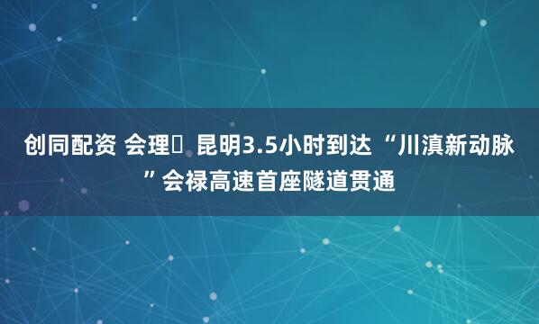 创同配资 会理⇌昆明3.5小时到达 “川滇新动脉”会禄高速首座隧道贯通
