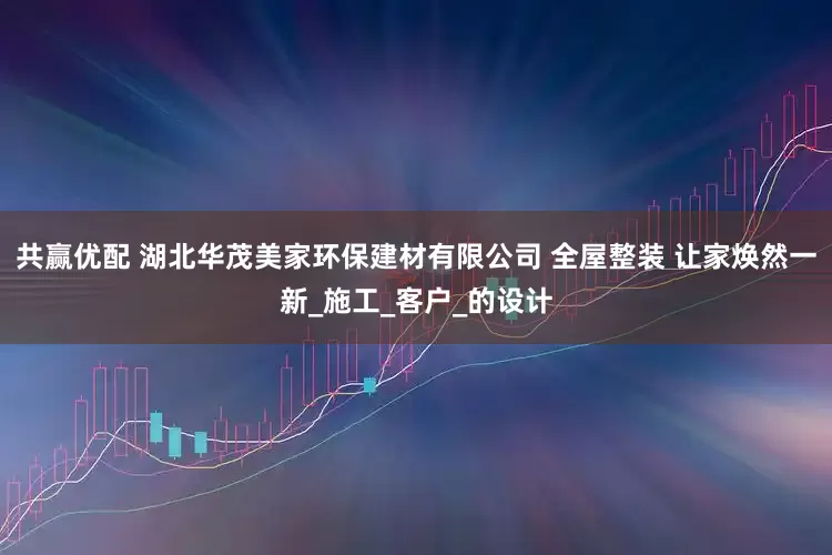 共赢优配 湖北华茂美家环保建材有限公司 全屋整装 让家焕然一新_施工_客户_的设计