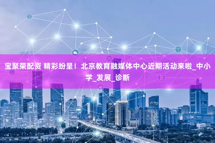 宝聚荣配资 精彩纷呈！北京教育融媒体中心近期活动来啦_中小学_发展_诊断