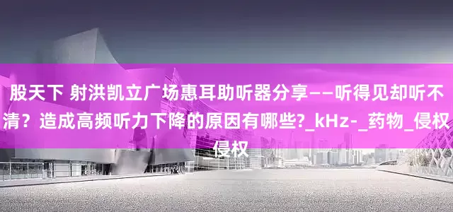 股天下 射洪凯立广场惠耳助听器分享——听得见却听不清？造成高频听力下降的原因有哪些?_kHz-_药物_侵权
