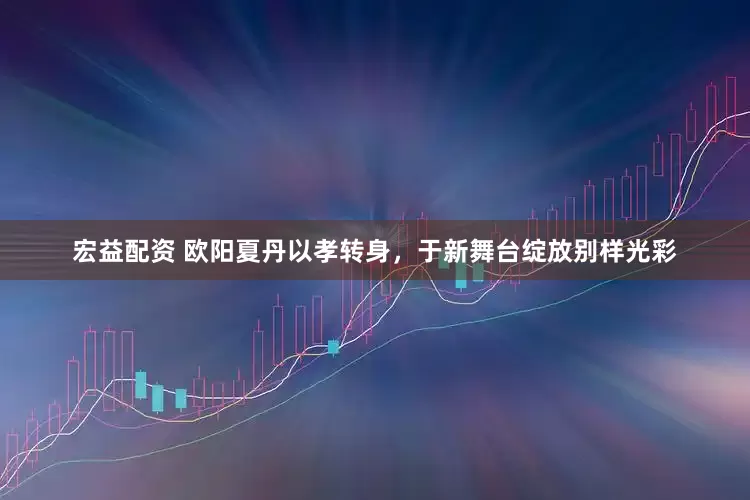 宏益配资 欧阳夏丹以孝转身，于新舞台绽放别样光彩