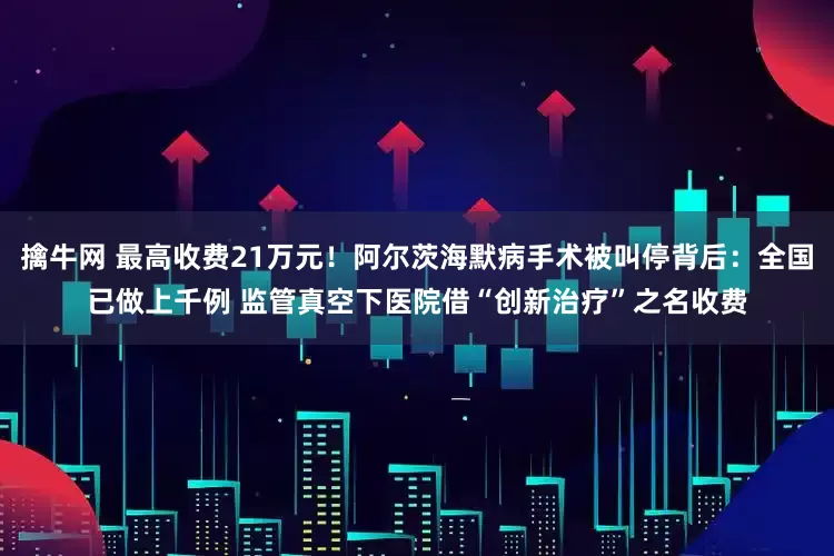 擒牛网 最高收费21万元！阿尔茨海默病手术被叫停背后：全国已做上千例 监管真空下医院借“创新治疗”之名收费