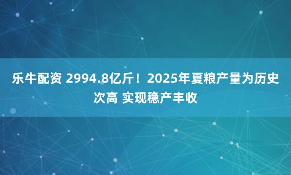乐牛配资 2994.8亿斤！2025年夏粮产量为历史次高 实现稳产丰收