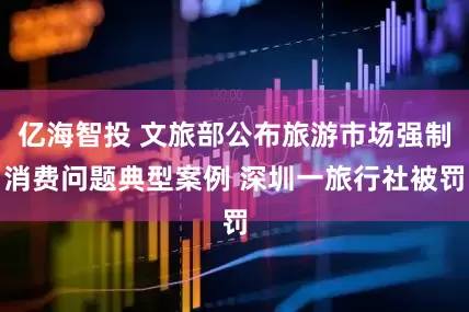 亿海智投 文旅部公布旅游市场强制消费问题典型案例 深圳一旅行社被罚