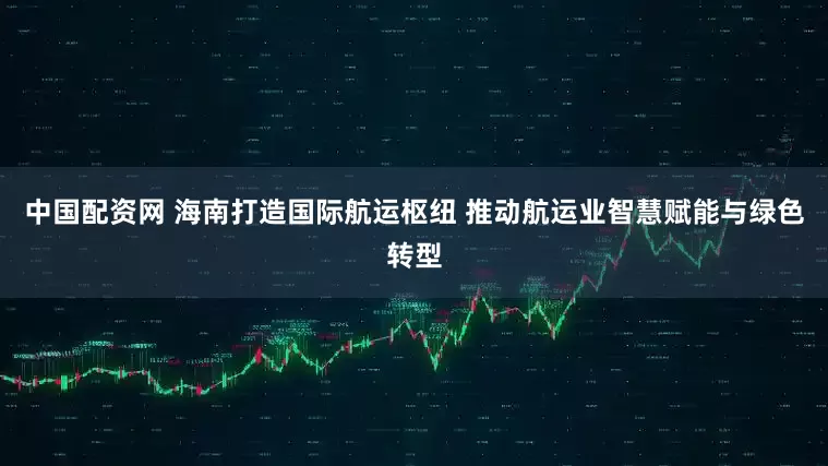 中国配资网 海南打造国际航运枢纽 推动航运业智慧赋能与绿色转型