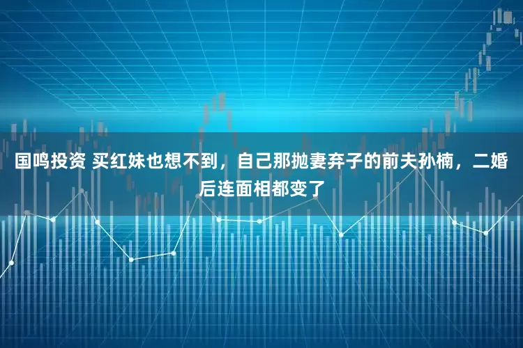 国鸣投资 买红妹也想不到，自己那抛妻弃子的前夫孙楠，二婚后连面相都变了