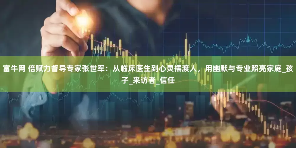 富牛网 倍赋力督导专家张世军：从临床医生到心灵摆渡人，用幽默与专业照亮家庭_孩子_来访者_信任