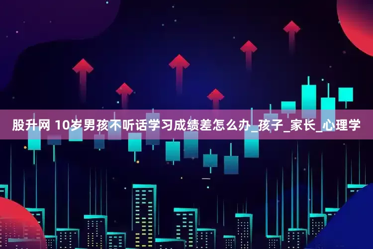 股升网 10岁男孩不听话学习成绩差怎么办_孩子_家长_心理学