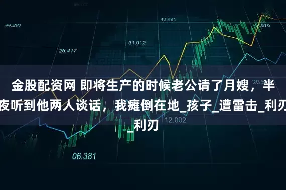 金股配资网 即将生产的时候老公请了月嫂，半夜听到他两人谈话，我瘫倒在地_孩子_遭雷击_利刃