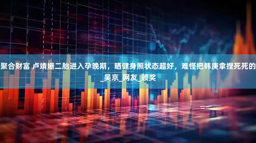 聚合财富 卢靖姗二胎进入孕晚期，晒健身照状态超好，难怪把韩庚拿捏死死的_吴京_网友_颁奖