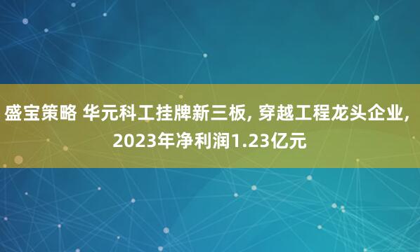 盛宝策略 华元科工挂牌新三板, 穿越工程龙头企业, 2023年净利润1.23亿元