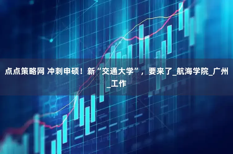 点点策略网 冲刺申硕！新“交通大学”，要来了_航海学院_广州_工作