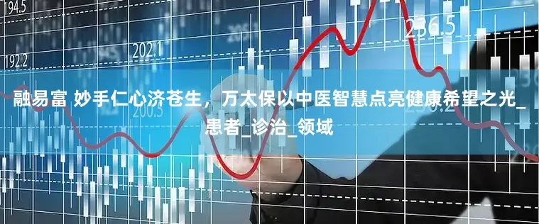 融易富 妙手仁心济苍生，万太保以中医智慧点亮健康希望之光_患者_诊治_领域