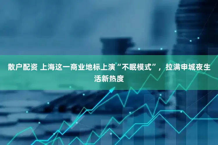散户配资 上海这一商业地标上演“不眠模式”，拉满申城夜生活新热度