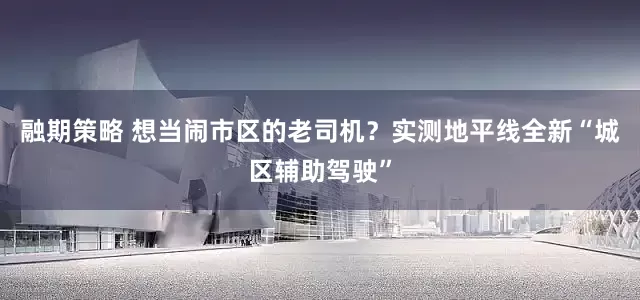 融期策略 想当闹市区的老司机？实测地平线全新“城区辅助驾驶”