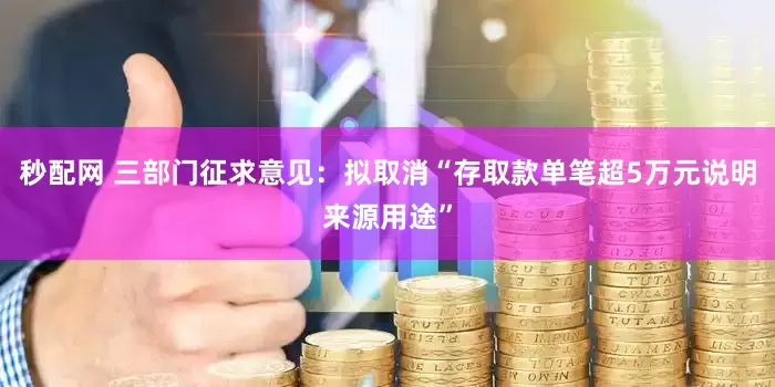 秒配网 三部门征求意见：拟取消“存取款单笔超5万元说明来源用途”