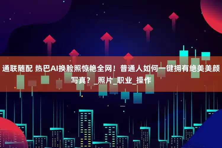 通联随配 热巴AI换脸照惊艳全网！普通人如何一键拥有绝美美颜写真？_照片_职业_操作