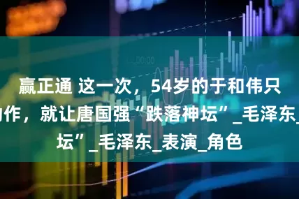 赢正通 这一次，54岁的于和伟只用了一个动作，就让唐国强“跌落神坛”_毛泽东_表演_角色