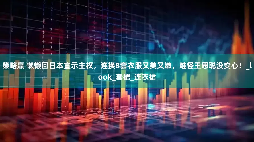 策略赢 懒懒回日本宣示主权，连换8套衣服又美又嫩，难怪王思聪没变心！_look_套裙_连衣裙
