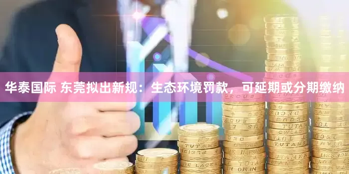华泰国际 东莞拟出新规：生态环境罚款，可延期或分期缴纳