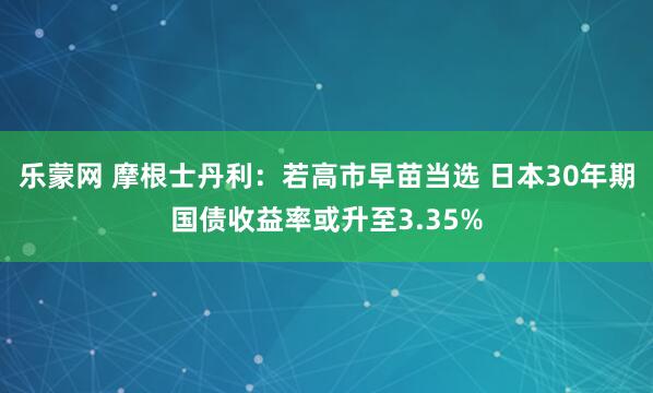 乐蒙网 摩根士丹利：若高市早苗当选 日本30年期国债收益率或升至3.35%