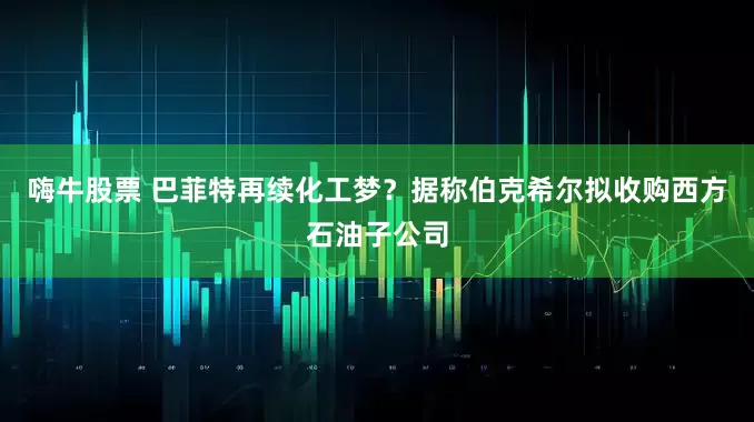 嗨牛股票 巴菲特再续化工梦？据称伯克希尔拟收购西方石油子公司