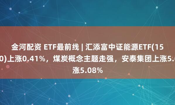 金河配资 ETF最前线 | 汇添富中证能源ETF(159930)上涨0.41%，煤炭概念主题走强，安泰集团上涨5.08%