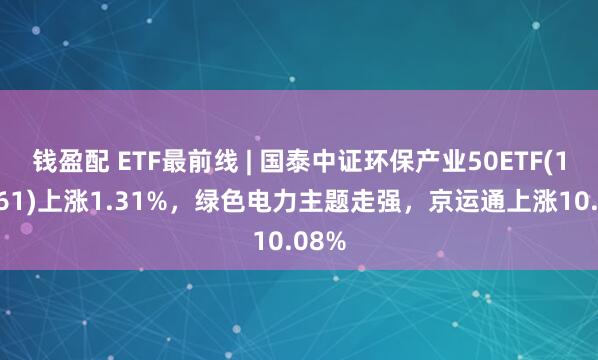 钱盈配 ETF最前线 | 国泰中证环保产业50ETF(159861)上涨1.31%，绿色电力主题走强，京运通上涨10.08%