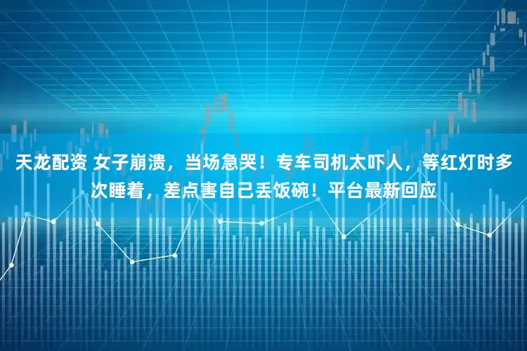 天龙配资 女子崩溃,当场急哭!专车司机太吓人,等红灯时多次睡着,差点害自己丢饭碗!平台最新回应