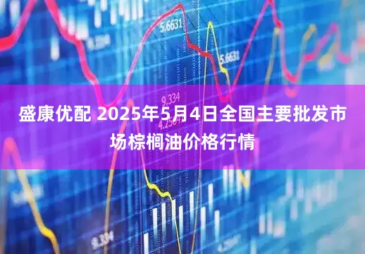 盛康优配 2025年5月4日全国主要批发市场棕榈油价格行情