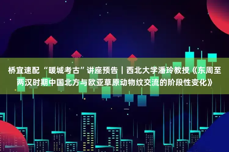 桥宜速配 “暖城考古”讲座预告｜西北大学潘玲教授《东周至两汉时期中国北方与欧亚草原动物纹交流的阶段性变化》