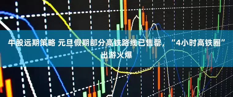 牛股远期策略 元旦假期部分高铁路线已售罄，“4小时高铁圈”出游火爆