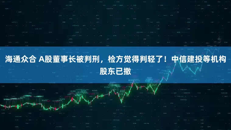 海通众合 A股董事长被判刑，检方觉得判轻了！中信建投等机构股东已撤