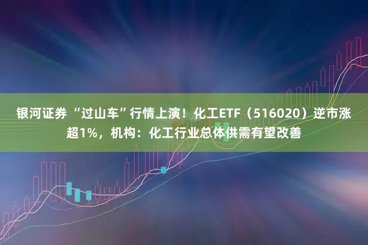 银河证券 “过山车”行情上演！化工ETF（516020）逆市涨超1%，机构：化工行业总体供需有望改善