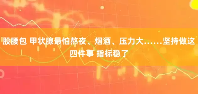 股腰包 甲状腺最怕熬夜、烟酒、压力大……坚持做这四件事 指标稳了