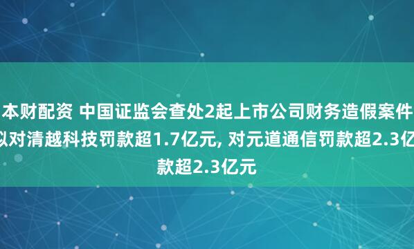 本财配资 中国证监会查处2起上市公司财务造假案件: 拟对清越科技罚款超1.7亿元, 对元道通信罚款超2.3亿元