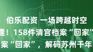 伯乐配资 一场跨越时空的文化重逢！158件清宫档案“回家”，解码苏州千年文脉