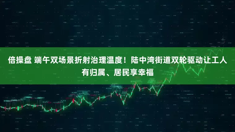 倍操盘 端午双场景折射治理温度！陆中湾街道双轮驱动让工人有归属、居民享幸福