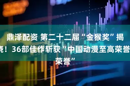 鼎泽配资 第二十二届“金猴奖”揭晓！36部佳作斩获“中国动漫至高荣誉”